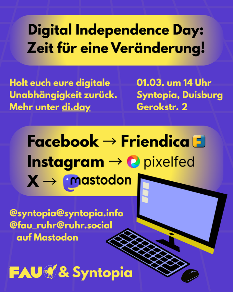Die Überschrift lautet "Digital Independence Day: Zeit für eine Veränderung!" Darunter sind zwei Textblöcke: "Holt euch eure digitale Unabhängigkeit zurück. Mehr unter di.day" und "01.03. um 14 Uhr. Syntopia, Duisburg. Gerokstr. 2." Darunter führt ein Pfeil von Facebook zu Friendica, einer von Instagram zu Pixelfed und einer von X zu Mastodon. Unter diesem Text ist ein Computerbildschirm samt Maus. Links daneben steht "@syntopia@syntopia.info, @fau_ruhr@ruhr.social auf Mastodon." Ganz unten ist das Logo der FAU Ruhr.