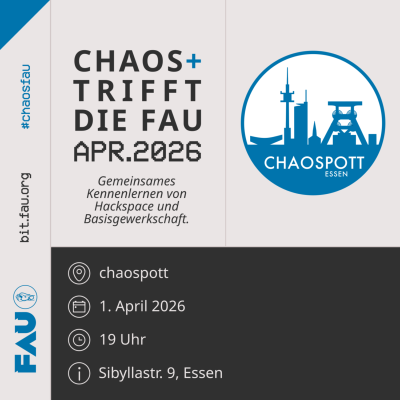 Sharepic mit dem Titel "Chaos+ trifft die FAU - April 2026. Gemeinsames Kennenlernen von Hackspace und Basisgewerkschaft". Ort: chaospott. Am 1. April 2026 um 19 Uhr. Adresse: Sibyllastr. 9, Essen. Rechts oben sieht man ein Foto des Ortes. Links ist das FAU Logo mit einer Faust die das Kabel einer PC-Maus festhält zu sehen. https://bit.fau.org #ChaosFau